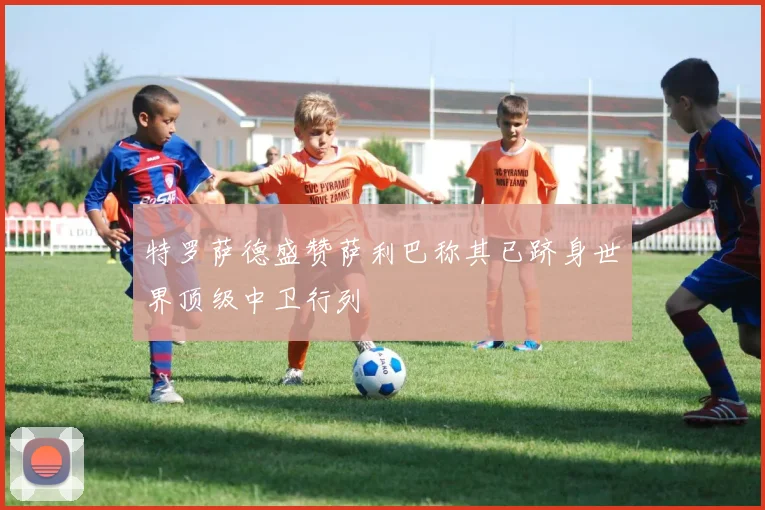 特罗萨德盛赞萨利巴称其已跻身世界顶级中卫行列