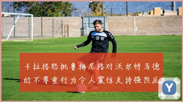 卡拉格怒批鲁梅尼格对沃尔特马德的不尊重行为令人震惊支持强烈反击
