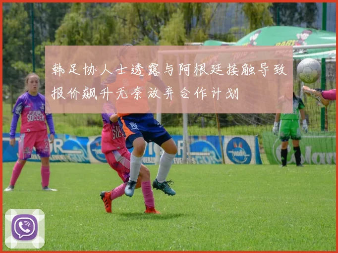 韩足协人士透露与阿根廷接触导致报价飙升无奈放弃合作计划