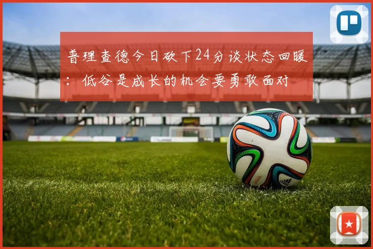 普理查德今日砍下24分谈状态回暖：低谷是成长的机会要勇敢面对