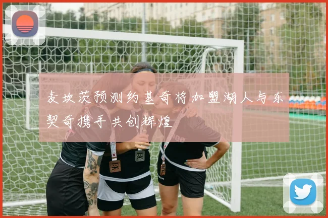 麦坎茨预测约基奇将加盟湖人与东契奇携手共创辉煌