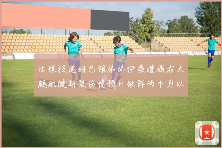 法媒报道姆巴佩弟弟伊桑遭遇右大腿肌腱断裂伤情预计缺阵两个月以上