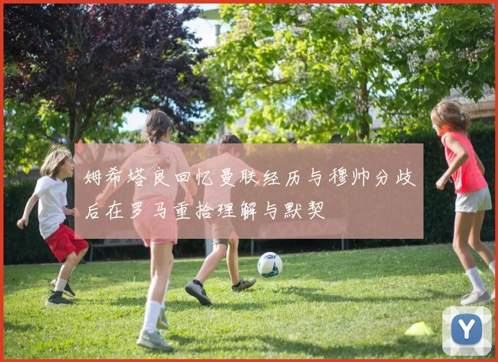 姆希塔良回忆曼联经历与穆帅分歧后在罗马重拾理解与默契