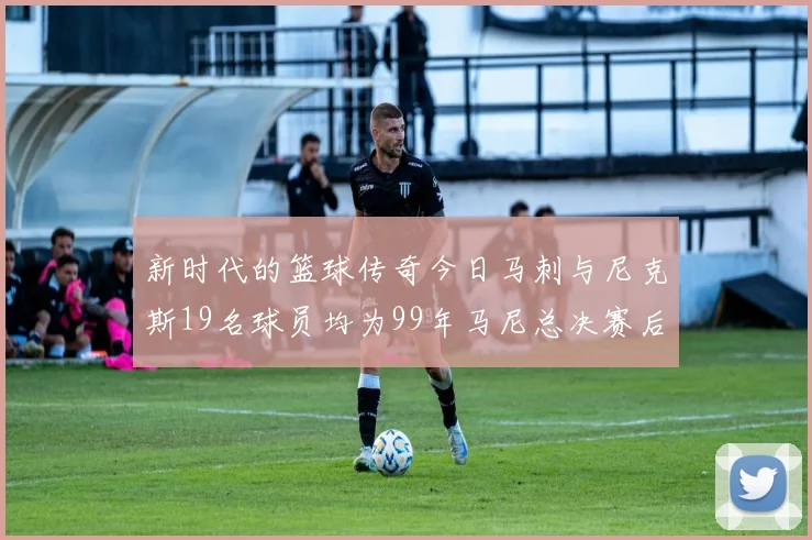 新时代的篮球传奇今日马刺与尼克斯19名球员均为99年马尼总决赛后出生