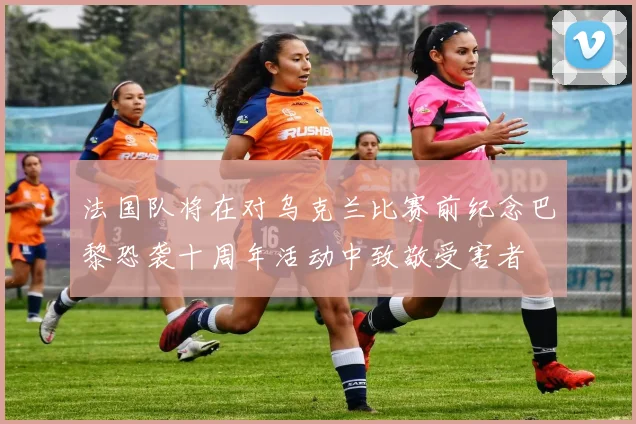 法国队将在对乌克兰比赛前纪念巴黎恐袭十周年活动中致敬受害者