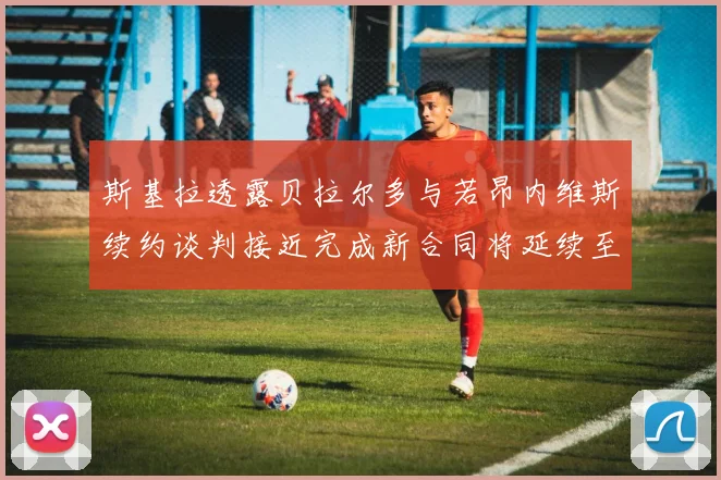斯基拉透露贝拉尔多与若昂内维斯续约谈判接近完成新合同将延续至2030年