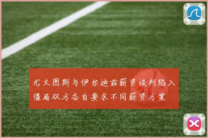 尤文图斯与伊尔迪兹薪资谈判陷入僵局双方各自要求不同薪资方案