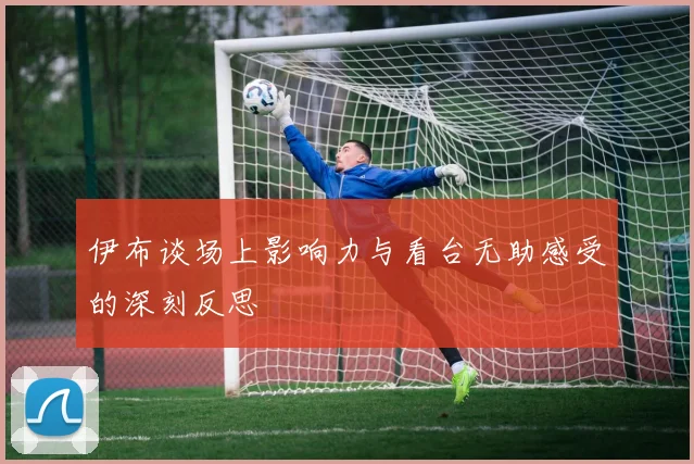 伊布谈场上影响力与看台无助感受的深刻反思