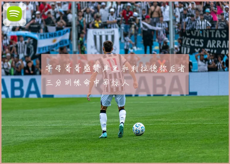 字母哥哥盛赞库里和利拉德称后者三分训练命中率惊人