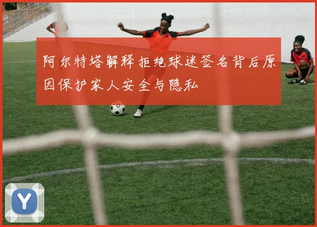 阿尔特塔解释拒绝球迷签名背后原因保护家人安全与隐私