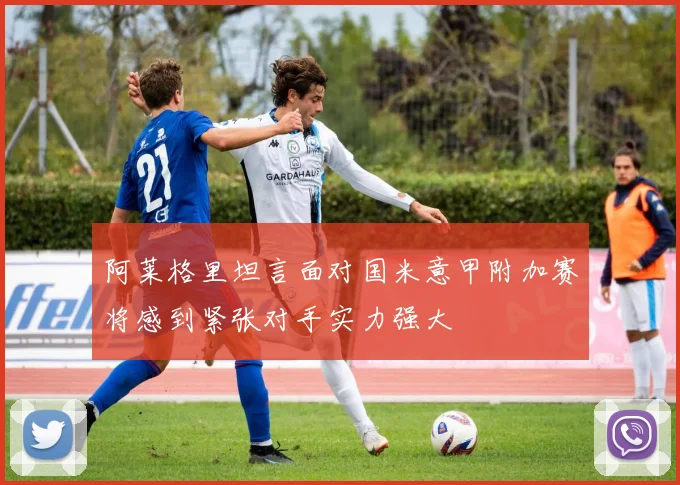 阿莱格里坦言面对国米意甲附加赛将感到紧张对手实力强大