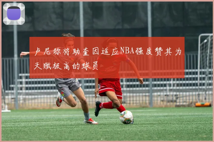 卢尼称将助奎因适应NBA强度赞其为天赋极高的球员