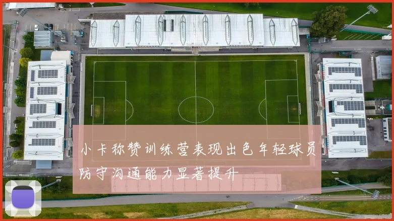 小卡称赞训练营表现出色年轻球员防守沟通能力显著提升