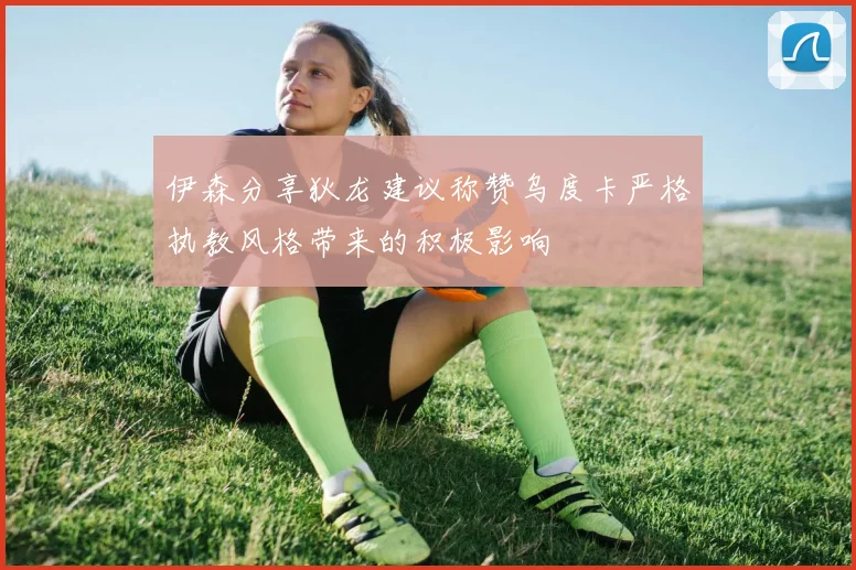 伊森分享狄龙建议称赞乌度卡严格执教风格带来的积极影响