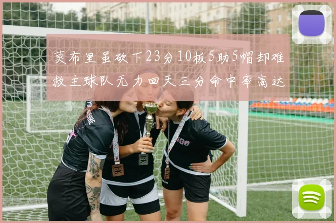 莫布里虽砍下23分10板5助5帽却难救主球队无力回天三分命中率高达57