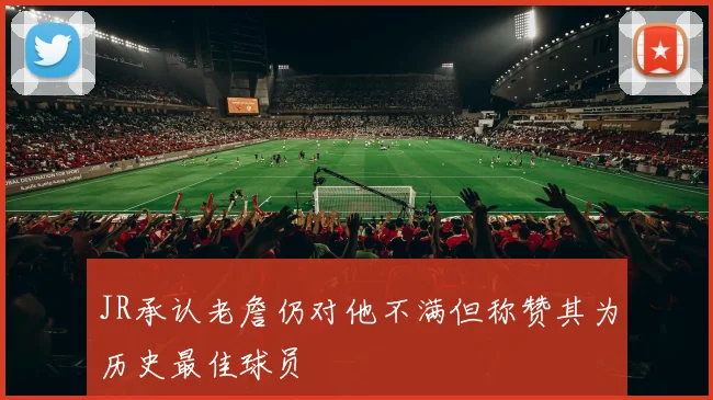 JR承认老詹仍对他不满但称赞其为历史最佳球员