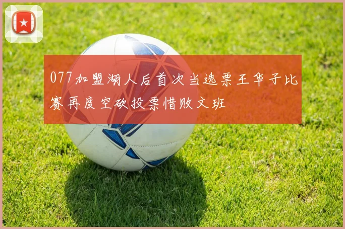 077加盟湖人后首次当选票王华子比赛再度空砍投票惜败文班