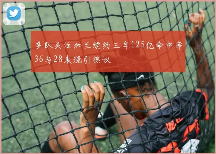 多队关注加兰续约三年125亿命中率36与28表现引热议