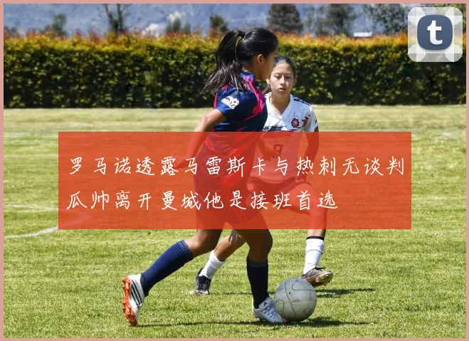 罗马诺透露马雷斯卡与热刺无谈判瓜帅离开曼城他是接班首选