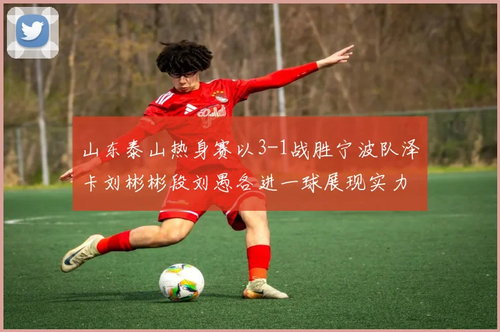 山东泰山热身赛以3-1战胜宁波队泽卡刘彬彬段刘愚各进一球展现实力