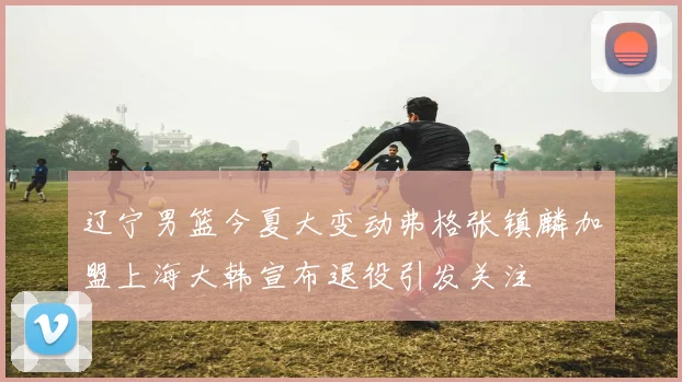 辽宁男篮今夏大变动弗格张镇麟加盟上海大韩宣布退役引发关注