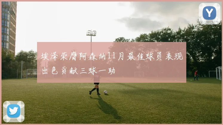 埃泽荣膺阿森纳11月最佳球员表现出色贡献三球一助
