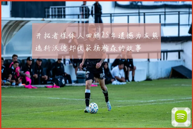 开拓者媒体人回顾25年遗憾为灰熊选科沃德却收获杨瀚森的故事
