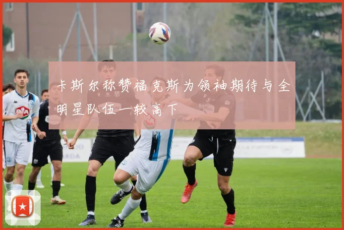 卡斯尔称赞福克斯为领袖期待与全明星队伍一较高下