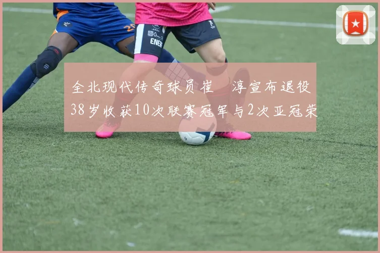 全北现代传奇球员崔喆淳宣布退役38岁收获10次联赛冠军与2次亚冠荣耀