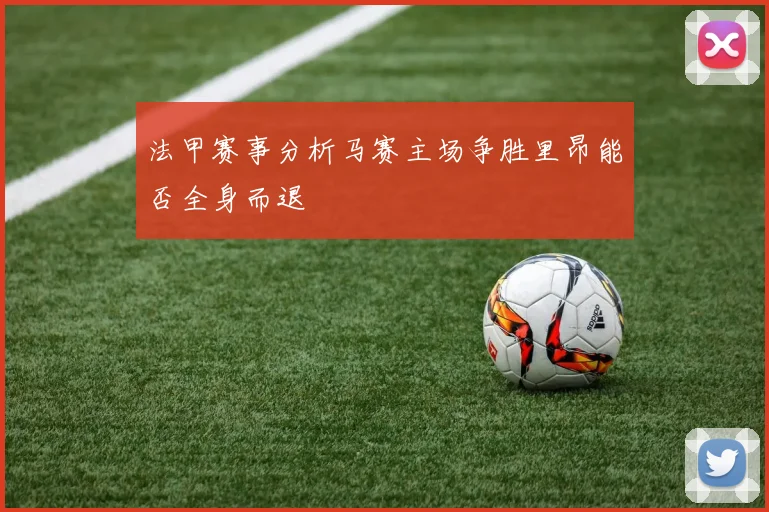 法甲赛事分析马赛主场争胜里昂能否全身而退