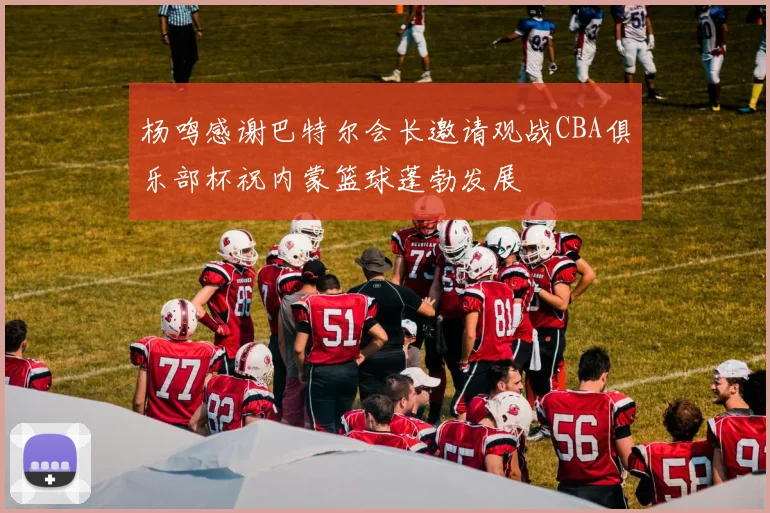 杨鸣感谢巴特尔会长邀请观战CBA俱乐部杯祝内蒙篮球蓬勃发展