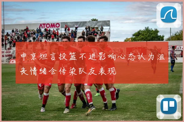 申京坦言投篮不进影响心态认为沮丧情绪会传染队友表现