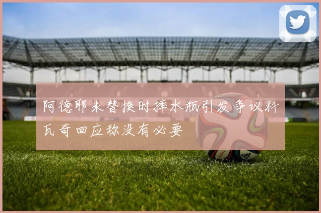 阿德耶米替换时摔水瓶引发争议科瓦奇回应称没有必要