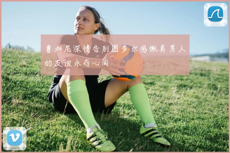 鲁加尼深情告别图多尔感慨真男人的友谊永存心间