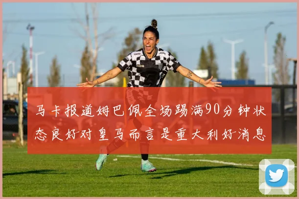马卡报道姆巴佩全场踢满90分钟状态良好对皇马而言是重大利好消息