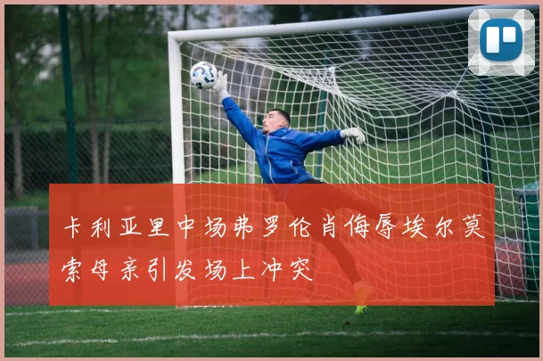 卡利亚里中场弗罗伦肖侮辱埃尔莫索母亲引发场上冲突