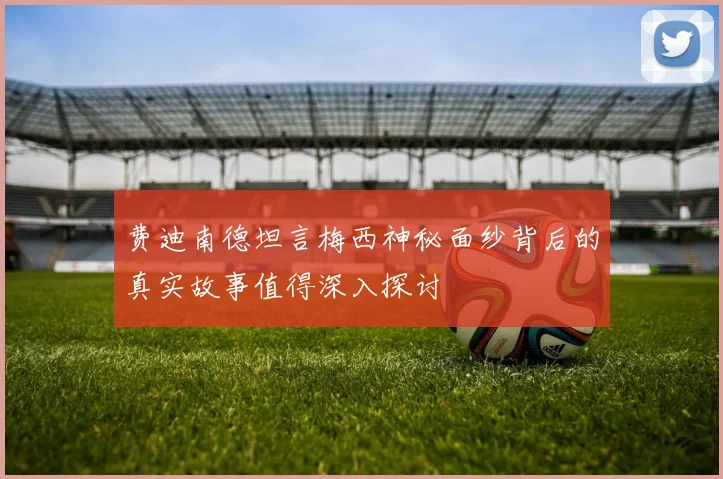 费迪南德坦言梅西神秘面纱背后的真实故事值得深入探讨