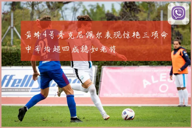 黄蜂4号秀克尼佩尔表现惊艳三项命中率均超四成稳如老将