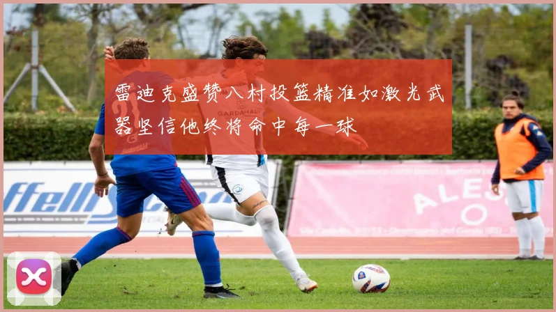 雷迪克盛赞八村投篮精准如激光武器坚信他终将命中每一球