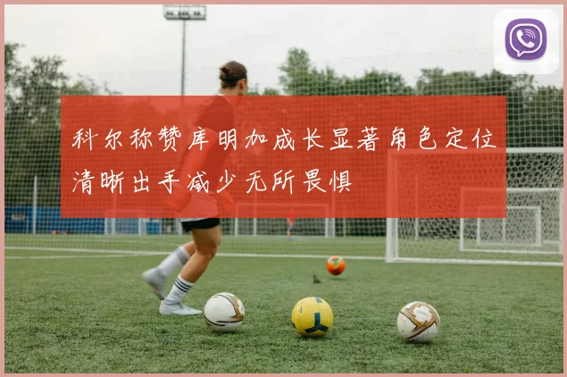 科尔称赞库明加成长显著角色定位清晰出手减少无所畏惧