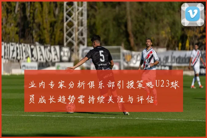 业内专家分析俱乐部引援策略U23球员成长趋势需持续关注与评估