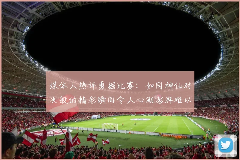 媒体人热评勇掘比赛：如同神仙对决般的精彩瞬间令人心潮澎湃难以忘怀