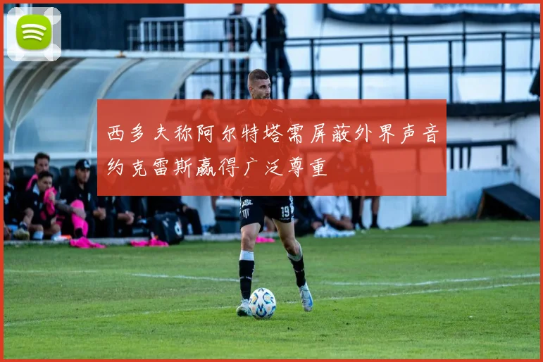 西多夫称阿尔特塔需屏蔽外界声音约克雷斯赢得广泛尊重