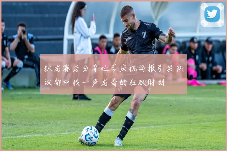 狄龙赛后分享吐舌庆祝海报引发热议都叫我一声龙哥的狂欢时刻