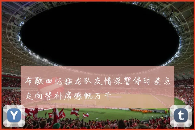 布歇回忆猛龙队友情深暂停时差点走向替补席感慨万千